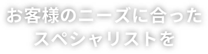 お客様のニーズに合ったスペシャリストを